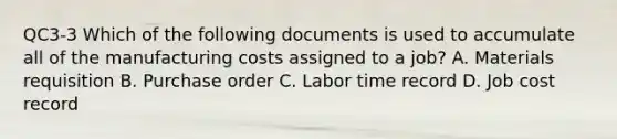 QC3-3 Which of the following documents is used to accumulate all of the manufacturing costs assigned to a​ job? A. Materials requisition B. Purchase order C. Labor time record D. Job cost record