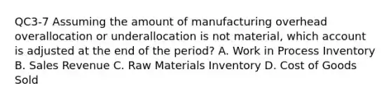 QC3-7 Assuming the amount of manufacturing overhead overallocation or underallocation is not​ material, which account is adjusted at the end of the​ period? A. Work in Process Inventory B. Sales Revenue C. Raw Materials Inventory D. Cost of Goods Sold