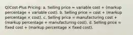 Q)Cost-Plus Pricing: a. Selling price = variable cost + (markup percentage + variable cost). b. Selling price = cost + (markup percentage × cost). c. Selling price = manufacturing cost + (markup percentage + manufacturing cost). d. Selling price = fixed cost + (markup percentage × fixed cost).