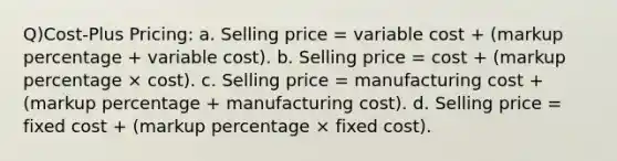 Q)Cost-Plus Pricing: a. Selling price = variable cost + (markup percentage + variable cost). b. Selling price = cost + (markup percentage × cost). c. Selling price = manufacturing cost + (markup percentage + manufacturing cost). d. Selling price = fixed cost + (markup percentage × fixed cost).