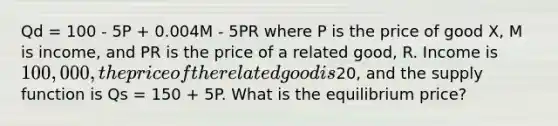 Qd = 100 - 5P + 0.004M - 5PR where P is the price of good X, M is income, and PR is the price of a related good, R. Income is 100,000, the price of the related good is20, and the supply function is Qs = 150 + 5P. What is the equilibrium price?