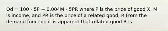 Qd = 100 - 5P + 0.004M - 5PR where P is the price of good X, M is income, and PR is the price of a related good, R.From the demand function it is apparent that related good R is