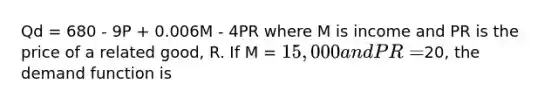 Qd = 680 - 9P + 0.006M - 4PR where M is income and PR is the price of a related good, R. If M = 15,000 and PR =20, the demand function is