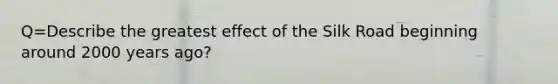 Q=Describe the greatest effect of the Silk Road beginning around 2000 years ago?