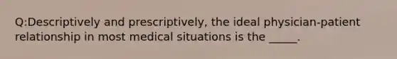 Q:Descriptively and prescriptively, the ideal physician-patient relationship in most medical situations is the _____.