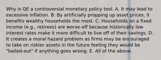 Why is QE a controversial monetary policy tool. A. It may lead to excessive inflation. B. By artificially propping up asset prices, it benefits wealthy households the most. C. Households on a fixed income (e.g., retirees) are worse-off because historically low interest rates make it more difficult to live off of their savings. D. It creates a moral hazard problem as firms may be encouraged to take on riskier assets in the future feeling they would be "bailed-out" if anything goes wrong. E. All of the above.