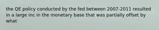 the QE policy conducted by the fed between 2007-2011 resulted in a large inc in the monetary base that was partially offset by what