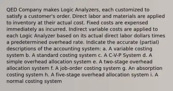 QED Company makes Logic Analyzers, each customized to satisfy a customer's order. Direct labor and materials are applied to inventory at their actual cost. Fixed costs are expensed immediately as incurred. Indirect variable costs are applied to each Logic Analyzer based on its actual direct labor dollars times a predetermined overhead rate. Indicate the accurate (partial) descriptions of the accounting system: a. A variable costing system b. A standard costing system c. A C-V-P System d. A simple overhead allocation system e. A two-stage overhead allocation system f. A job-order costing system g. An absorption costing system h. A five-stage overhead allocation system i. A normal costing system