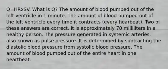 Q=HRxSV. What is Q? The amount of blood pumped out of the left ventricle in 1 minute. The amount of blood pumped out of the left ventricle every time it contracts (every hearbeat). Two of these answers are correct. It is approximately 70 milliliters in a healthy person. The pressure generated in systemic arteries, also known as pulse pressure. It is determined by subtracting the diastolic blood pressure from systolic blood pressure. The amount of blood pumped out of the entire heart in one heartbeat.