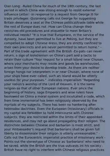 Qian Long: -Ruled China for much of the 18th century, the last period in which China was strong enough to resist external influence Letter: -In response to a request from George III for trade privileges -Quianlong calls out George for suggesting Britain deserves a seat at the Chinese political/trade table while the rest of Europe does not -How can China change their centuries-old procedures and etiquette to meet Britain's individual needs? "It is true that Europeans, in the service of the dynasty, have been permitted to live at Peking, but they are compelled to adopt Chinese dress, they are strictly confined to their own precincts and are never permitted to return home." -Part of the trade agreement with the British -Ex-pats can never return; a sign of isolationism on China's part and a tactic to retain their culture "Your request for a small island near Chusan, where your merchants may reside and goods be warehoused, arises from your desire to develop trade. As there are neither foreign hongs nor interpreters in or near Chusan, where none of your ships have ever called, such an island would be utterly useless for your purposes." -indicates imperialism "Regarding your nation's worship of the Lord of Heaven, it is the same religion as that of other European nations. Ever since the beginning of history, sage Emperors and wise rulers have bestowed on China a moral system and inculcated a code, which from time immemorial has been religiously observed by the myriads of my subjects. There has been no hankering after heterodox doctrines. Even the European (missionary) officials in my capital are forbidden to hold intercourse with Chinese subjects; they are restricted within the limits of their appointed residences, and may not go about propagating their religion. The distinction between Chinese and barbarian is most strict, and your Ambassador's request that barbarians shall be given full liberty to disseminate their religion is utterly unreasonable." -Calls out the Eurocentric imperialist practice of missionary work -Points out the stereotype of Chinese as 'barbarians' who need to be saved, while the British are the true outcasts int his society -British have no right to interfere with Chinese religious practices