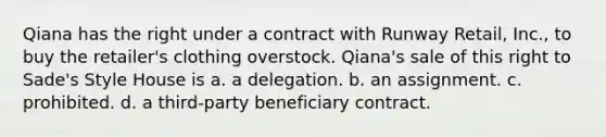 Qiana has the right under a contract with Runway Retail, Inc., to buy the retailer's clothing overstock. Qiana's sale of this right to Sade's Style House is a. a delegation. b. an assignment. c. prohibited. d. a third-party beneficiary contract.