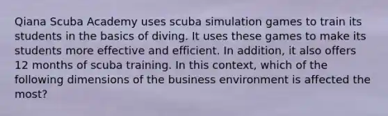 Qiana Scuba Academy uses scuba simulation games to train its students in the basics of diving. It uses these games to make its students more effective and efficient. In addition, it also offers 12 months of scuba training. In this context, which of the following dimensions of the business environment is affected the most?