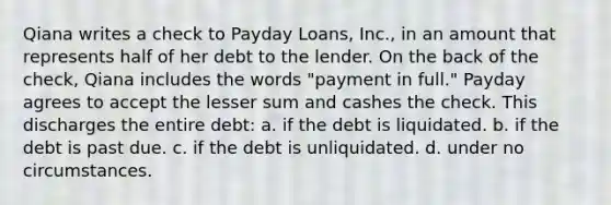 Qiana writes a check to Payday Loans, Inc., in an amount that represents half of her debt to the lender. On the back of the check, Qiana includes the words "payment in full." Payday agrees to accept the lesser sum and cashes the check. This discharges the entire debt: a. if the debt is liquidated. b. if the debt is past due. c. if the debt is unliquidated. d. under no circumstances.