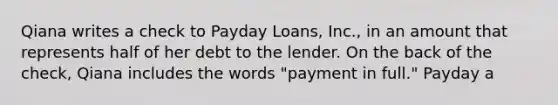 Qiana writes a check to Payday Loans, Inc., in an amount that represents half of her debt to the lender. On the back of the check, Qiana includes the words "payment in full." Payday a