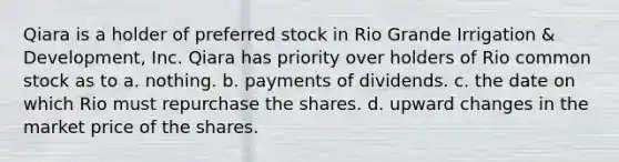 Qiara is a holder of preferred stock in Rio Grande Irrigation & Development, Inc. Qiara has priority over holders of Rio common stock as to a. nothing. b. payments of dividends. c. the date on which Rio must repurchase the shares. d. upward changes in the market price of the shares.