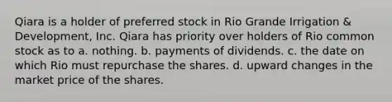 Qiara is a holder of preferred stock in Rio Grande Irrigation & Development, Inc. Qiara has priority over holders of Rio common stock as to a. nothing. b. payments of dividends. c. the date on which Rio must repurchase the shares. d. upward changes in the market price of the shares.