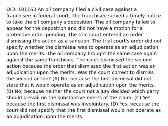 QID: 101163 An oil company filed a civil case against a franchisee in federal court. The franchisee served a timely notice to take the oil company's deposition. The oil company failed to appear for the deposition and did not have a motion for a protective order pending. The trial court entered an order dismissing the action as a sanction. The trial court's order did not specify whether the dismissal was to operate as an adjudication upon the merits. The oil company brought the same case again against the same franchisee. The court dismissed the second action because the order that dismissed the first action was an adjudication upon the merits. Was the court correct to dismiss the second action? (A) No, because the first dismissal did not state that it would operate as an adjudication upon the merits. (B) No, because neither the court not a jury decided which party should prevail on the substantive merits of the claim. (C) Yes, because the first dismissal was involuntary. (D) Yes, because the court did not specify that the first dismissal would not operate as an adjudication upon the merits.