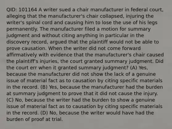 QID: 101164 A writer sued a chair manufacturer in federal court, alleging that the manufacturer's chair collapsed, injuring the writer's spinal cord and causing him to lose the use of his legs permanently. The manufacturer filed a motion for summary judgment and without citing anything in particular in the discovery record, argued that the plaintiff would not be able to prove causation. When the writer did not come forward affirmatively with evidence that the manufacturer's chair caused the plaintiff's injuries, the court granted summary judgment. Did the court err when it granted summary judgment? (A) Yes, because the manufacturer did not show the lack of a genuine issue of material fact as to causation by citing specific materials in the record. (B) Yes, because the manufacturer had the burden at summary judgment to prove that it did not cause the injury. (C) No, because the writer had the burden to show a genuine issue of material fact as to causation by citing specific materials in the record. (D) No, because the writer would have had the burden of proof at trial.