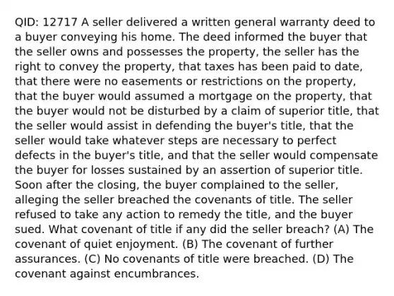 QID: 12717 A seller delivered a written general warranty deed to a buyer conveying his home. The deed informed the buyer that the seller owns and possesses the property, the seller has the right to convey the property, that taxes has been paid to date, that there were no easements or restrictions on the property, that the buyer would assumed a mortgage on the property, that the buyer would not be disturbed by a claim of superior title, that the seller would assist in defending the buyer's title, that the seller would take whatever steps are necessary to perfect defects in the buyer's title, and that the seller would compensate the buyer for losses sustained by an assertion of superior title. Soon after the closing, the buyer complained to the seller, alleging the seller breached the covenants of title. The seller refused to take any action to remedy the title, and the buyer sued. What covenant of title if any did the seller breach? (A) The covenant of quiet enjoyment. (B) The covenant of further assurances. (C) No covenants of title were breached. (D) The covenant against encumbrances.