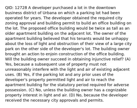 QID: 12728 A developer purchased a lot in the downtown business district of Urbana on which a parking lot had been operated for years. The developer obtained the required city zoning approval and building permit to build an office building on the lot. The proposed office building would be twice as tall as an older apartment building on the adjacent lot. The owner of the apartment building believed that his tenants would be unhappy about the loss of light and obstruction of their view of a large city park on the other side of the developer's lot. The building owner brought an action to enjoin construction of the office building. Will the building owner succeed in obtaining injunctive relief? (A) Yes, because a subsequent use of property must not unreasonably interfere with the light and air of existing adjacent uses. (B) Yes, if the parking lot and any prior uses of the developer's property permitted light and air to reach the apartment building for the statutory period required for adverse possession. (C) No, unless the building owner has a cognizable property interest in light and air. (D) No, because the developer received the necessary city approvals and permits.