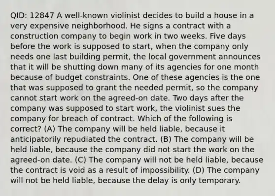 QID: 12847 A well-known violinist decides to build a house in a very expensive neighborhood. He signs a contract with a construction company to begin work in two weeks. Five days before the work is supposed to start, when the company only needs one last <a href='https://www.questionai.com/knowledge/kf3V5GXdXm-building-permit' class='anchor-knowledge'>building permit</a>, the local government announces that it will be shutting down many of its agencies for one month because of <a href='https://www.questionai.com/knowledge/kI7TtoHY8C-budget-constraint' class='anchor-knowledge'>budget constraint</a>s. One of these agencies is the one that was supposed to grant the needed permit, so the company cannot start work on the agreed-on date. Two days after the company was supposed to start work, the violinist sues the company for breach of contract. Which of the following is correct? (A) The company will be held liable, because it anticipatorily repudiated the contract. (B) The company will be held liable, because the company did not start the work on the agreed-on date. (C) The company will not be held liable, because the contract is void as a result of impossibility. (D) The company will not be held liable, because the delay is only temporary.