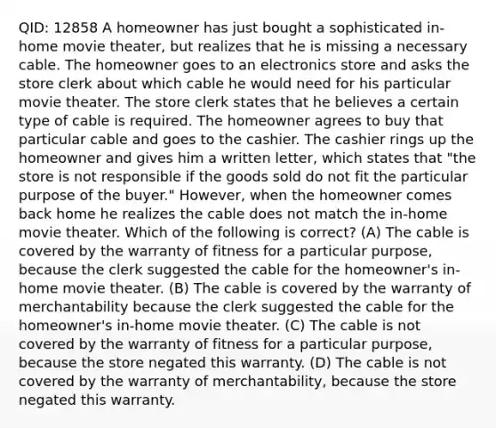 QID: 12858 A homeowner has just bought a sophisticated in-home movie theater, but realizes that he is missing a necessary cable. The homeowner goes to an electronics store and asks the store clerk about which cable he would need for his particular movie theater. The store clerk states that he believes a certain type of cable is required. The homeowner agrees to buy that particular cable and goes to the cashier. The cashier rings up the homeowner and gives him a written letter, which states that "the store is not responsible if the goods sold do not fit the particular purpose of the buyer." However, when the homeowner comes back home he realizes the cable does not match the in-home movie theater. Which of the following is correct? (A) The cable is covered by the warranty of fitness for a particular purpose, because the clerk suggested the cable for the homeowner's in-home movie theater. (B) The cable is covered by the warranty of merchantability because the clerk suggested the cable for the homeowner's in-home movie theater. (C) The cable is not covered by the warranty of fitness for a particular purpose, because the store negated this warranty. (D) The cable is not covered by the warranty of merchantability, because the store negated this warranty.