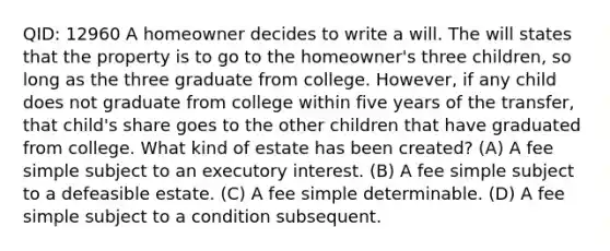 QID: 12960 A homeowner decides to write a will. The will states that the property is to go to the homeowner's three children, so long as the three graduate from college. However, if any child does not graduate from college within five years of the transfer, that child's share goes to the other children that have graduated from college. What kind of estate has been created? (A) A fee simple subject to an executory interest. (B) A fee simple subject to a defeasible estate. (C) A fee simple determinable. (D) A fee simple subject to a condition subsequent.