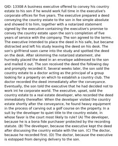 QID: 13308 A business executive offered to convey his country estate to his son if he would work full time in the executive's corporate offices for five years. The executive prepared a deed conveying the country estate to the son in fee simple absolute and showed it to him, together with a notarized statement signed by the executive containing the executive's promise to convey the country estate upon the son's completion of five years of service with the company. The son agreed to the terms. The executive intended to place the deed in his safe, but became distracted and left his study leaving the deed on his desk. The son's girlfriend soon came into the study and spotted the deed on the desk. After skimming the notarized statement, she hurriedly placed the deed in an envelope addressed to the son and mailed it out. The son received the deed the following day and promptly recorded it. Several weeks later, the son sold the country estate to a doctor acting as the principal of a group looking for a property on which to establish a country club. The doctor recorded the deed immediately after the conveyance. Eventually, the son told the executive that he had decided not to work int he corporate world. The executive, upset, sold the country estate to a real estate developer, who recorded the deed immediately thereafter. When the developer visited the country estate shortly after the conveyance, he found heavy equipment in the process of carving out a golf course on the property. In a suit by the developer to quiet title to the country estate, in whose favor is the court most likely to rule? (A) The developer, because he is a bona fide purchaser protected by the recording statute. (B) The developer, because the executive kept the deed after discussing the country estate with the son. (C) The doctor, because he recorded first. (D) The doctor, because the executive is estopped from denying delivery to the son.