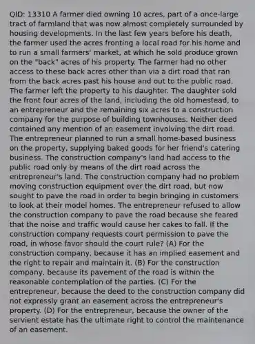 QID: 13310 A farmer died owning 10 acres, part of a once-large tract of farmland that was now almost completely surrounded by housing developments. In the last few years before his death, the farmer used the acres fronting a local road for his home and to run a small farmers' market, at which he sold produce grown on the "back" acres of his property. The farmer had no other access to these back acres other than via a dirt road that ran from the back acres past his house and out to the public road. The farmer left the property to his daughter. The daughter sold the front four acres of the land, including the old homestead, to an entrepreneur and the remaining six acres to a construction company for the purpose of building townhouses. Neither deed contained any mention of an easement involving the dirt road. The entrepreneur planned to run a small home-based business on the property, supplying baked goods for her friend's catering business. The construction company's land had access to the public road only by means of the dirt road across the entrepreneur's land. The construction company had no problem moving construction equipment over the dirt road, but now sought to pave the road in order to begin bringing in customers to look at their model homes. The entrepreneur refused to allow the construction company to pave the road because she feared that the noise and traffic would cause her cakes to fall. If the construction company requests court permission to pave the road, in whose favor should the court rule? (A) For the construction company, because it has an implied easement and the right to repair and maintain it. (B) For the construction company, because its pavement of the road is within the reasonable contemplation of the parties. (C) For the entrepreneur, because the deed to the construction company did not expressly grant an easement across the entrepreneur's property. (D) For the entrepreneur, because the owner of the servient estate has the ultimate right to control the maintenance of an easement.