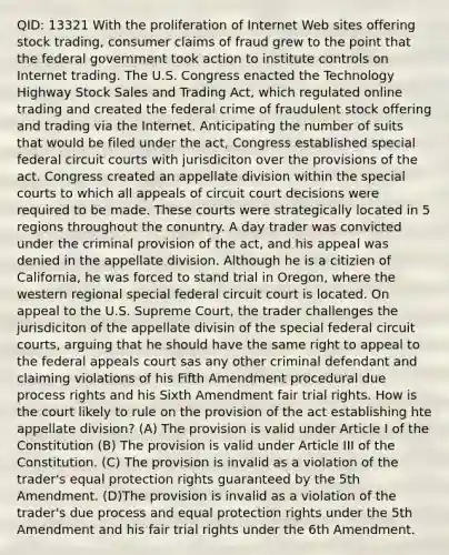 QID: 13321 With the proliferation of Internet Web sites offering stock trading, consumer claims of fraud grew to the point that the federal government took action to institute controls on Internet trading. The U.S. Congress enacted the Technology Highway Stock Sales and Trading Act, which regulated online trading and created the federal crime of fraudulent stock offering and trading via the Internet. Anticipating the number of suits that would be filed under the act, Congress established special federal circuit courts with jurisdiciton over the provisions of the act. Congress created an appellate division within the special courts to which all appeals of circuit court decisions were required to be made. These courts were strategically located in 5 regions throughout the conuntry. A day trader was convicted under the criminal provision of the act, and his appeal was denied in the appellate division. Although he is a citizien of California, he was forced to stand trial in Oregon, where the western regional special federal circuit court is located. On appeal to the U.S. Supreme Court, the trader challenges the jurisdiciton of the appellate divisin of the special federal circuit courts, arguing that he should have the same right to appeal to the federal appeals court sas any other criminal defendant and claiming violations of his Fifth Amendment procedural due process rights and his Sixth Amendment fair trial rights. How is the court likely to rule on the provision of the act establishing hte appellate division? (A) The provision is valid under Article I of the Constitution (B) The provision is valid under Article III of the Constitution. (C) The provision is invalid as a violation of the trader's equal protection rights guaranteed by the 5th Amendment. (D)The provision is invalid as a violation of the trader's due process and equal protection rights under the 5th Amendment and his fair trial rights under the 6th Amendment.