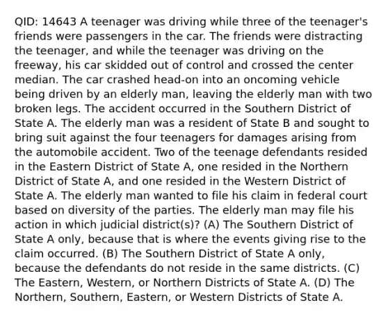 QID: 14643 A teenager was driving while three of the teenager's friends were passengers in the car. The friends were distracting the teenager, and while the teenager was driving on the freeway, his car skidded out of control and crossed the center median. The car crashed head-on into an oncoming vehicle being driven by an elderly man, leaving the elderly man with two broken legs. The accident occurred in the Southern District of State A. The elderly man was a resident of State B and sought to bring suit against the four teenagers for damages arising from the automobile accident. Two of the teenage defendants resided in the Eastern District of State A, one resided in the Northern District of State A, and one resided in the Western District of State A. The elderly man wanted to file his claim in federal court based on diversity of the parties. The elderly man may file his action in which judicial district(s)? (A) The Southern District of State A only, because that is where the events giving rise to the claim occurred. (B) The Southern District of State A only, because the defendants do not reside in the same districts. (C) The Eastern, Western, or Northern Districts of State A. (D) The Northern, Southern, Eastern, or Western Districts of State A.