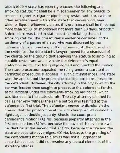 QID: 31609 A state has recently enacted the following anti-smoking statute: "It shall be a misdemeanor for any person to smoke a cigarette, cigar or pipe in any restaurant, bar, cafe, or other establishment within the state that serves food, beer, wine, or liquor. Whoever violates this ordinance shall be fined not more than 500, or imprisoned not more than 30 days, or both." A defendant was tried in state court for violating the anti-smoking statute. The prosecution's evidence consisted of the testimony of a patron of a bar, who was disturbed by the defendant's cigar smoking at the restaurant. At the close of all the evidence, the defendant's lawyer moved for a dismissal of the charge on the ground that applying the statute to smoking at a public restaurant would violate the defendant's equal protection rights. The trial judge agreed and granted the motion. The state prosecutor appealed the ruling under a statute that permitted prosecutorial appeals in such circumstances. The state won the appeal, but the prosecutor decided not to re-prosecute the defendant. However, the city attorney in the city in which the bar was located then sought to prosecute the defendant for the same incident under the city's anti-smoking ordinance, which was identical to the state statute. The city attorney planned to call as her only witness the same patron who testified at the defendant's first trial. The defendant moved to dismiss on the ground that the prosecution of the city charge would violate his rights against double jeopardy. Should the court grant defendant's motion? (A) Yes, because jeopardy attached in the first prosecution. (B) Yes, because the law and the evidence will be identical at the second trial. (C) No, because the city and the state are separate sovereigns. (D) No, because the granting of the defendant's motion to dismiss was not a judgment of acquittal because it did not resolve any factual elements of the statutory offense.