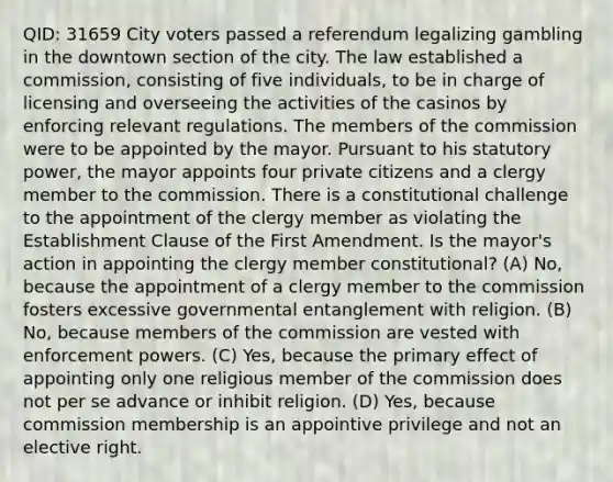 QID: 31659 City voters passed a referendum legalizing gambling in the downtown section of the city. The law established a commission, consisting of five individuals, to be in charge of licensing and overseeing the activities of the casinos by enforcing relevant regulations. The members of the commission were to be appointed by the mayor. Pursuant to his statutory power, the mayor appoints four private citizens and a clergy member to the commission. There is a constitutional challenge to the appointment of the clergy member as violating the Establishment Clause of the First Amendment. Is the mayor's action in appointing the clergy member constitutional? (A) No, because the appointment of a clergy member to the commission fosters excessive governmental entanglement with religion. (B) No, because members of the commission are vested with enforcement powers. (C) Yes, because the primary effect of appointing only one religious member of the commission does not per se advance or inhibit religion. (D) Yes, because commission membership is an appointive privilege and not an elective right.