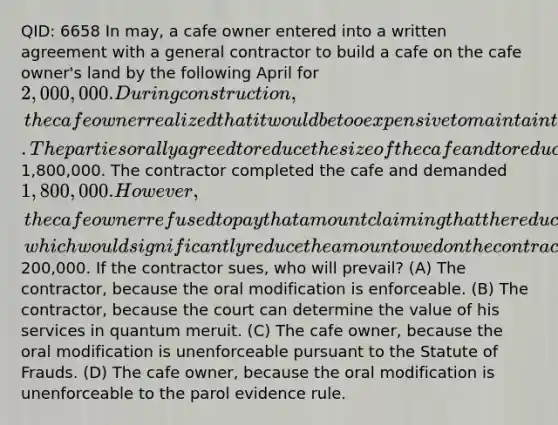 QID: 6658 In may, a cafe owner entered into a written agreement with a general contractor to build a cafe on the cafe owner's land by the following April for 2,000,000. During construction, the cafe owner realized that it would be too expensive to maintain the building if it were built as originally planned. The parties orally agreed to reduce the size of the cafe and to reduce the cafe owner's payment to1,800,000. The contractor completed the cafe and demanded 1,800,000. However, the cafe owner refused to pay that amount claiming that the reduction in the cafe's size was a breach of the original contract entitling her to damages, which would significantly reduce the amount owed on the contract by more than200,000. If the contractor sues, who will prevail? (A) The contractor, because the oral modification is enforceable. (B) The contractor, because the court can determine the value of his services in quantum meruit. (C) The cafe owner, because the oral modification is unenforceable pursuant to the Statute of Frauds. (D) The cafe owner, because the oral modification is unenforceable to the parol evidence rule.