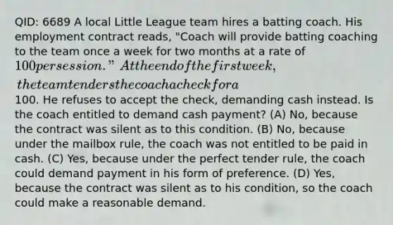 QID: 6689 A local Little League team hires a batting coach. His employment contract reads, "Coach will provide batting coaching to the team once a week for two months at a rate of 100 per session." At the end of the first week, the team tenders the coach a check for a100. He refuses to accept the check, demanding cash instead. Is the coach entitled to demand cash payment? (A) No, because the contract was silent as to this condition. (B) No, because under the mailbox rule, the coach was not entitled to be paid in cash. (C) Yes, because under the perfect tender rule, the coach could demand payment in his form of preference. (D) Yes, because the contract was silent as to his condition, so the coach could make a reasonable demand.