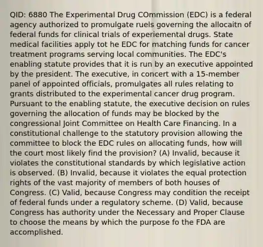 QID: 6880 The Experimental Drug COmmission (EDC) is a federal agency authorized to promulgate ruels governing the allocaitn of federal funds for clinical trials of experiemental drugs. State medical facilities apply tot he EDC for matching funds for cancer treatment programs serving local communities. The EDC's enabling statute provides that it is run by an executive appointed by the president. The executive, in concert with a 15-member panel of appointed officials, promulgates all rules relating to grants distributed to the experimental cancer drug program. Pursuant to the enabling statute, the executive decision on rules governing the allocation of funds may be blocked by the congressional Joint Committee on Health Care Financing. In a constitutional challenge to the statutory provision allowing the committee to block the EDC rules on allocating funds, how will the court most likely find the provision? (A) Invalid, because it violates the constitutional standards by which legislative action is observed. (B) Invalid, because it violates the equal protection rights of the vast majority of members of both houses of Congress. (C) Valid, because Congress may condition the receipt of federal funds under a regulatory scheme. (D) Valid, because Congress has authority under the Necessary and Proper Clause to choose the means by which the purpose fo the FDA are accomplished.