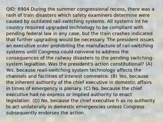 QID: 6904 During the summer congressional recess, there was a rash of train disasters which safety examiners determine were caused by outdated rail-switching systems. All systems int he country required upgraded technology to be compliant with pending federal law in any case, but the train crashes indicated that further upgrading would be necessary. The president issues an executive order prohibiting the manufacture of rail-switching systems until Congress could convene to address the consequences of the railway disasters to the pending switching-system legialtion. Was the president's action constitutional? (A) Yes, because reail-switching system technology affects the channels and facilities of interest commerce. (B) Yes, because the inherent authority of the chief executive in domestic affairs in times of emergency is plenary. (C) No, because the chief executive had no express or implied authority to enact legislation. (D) No, because the chief executive h as no authority to act unilaterally in domestic emergencies unless Congress subsequently endorses the action.