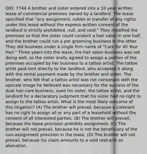 QID: 7744 A brother and sister entered into a 10 year written lease of commercial premises owned by a landlord. The lease specified that "any assignment, sublet or transfer of any rights under this lease without the express written consent of the landlord is strictly prohibited, null, and void." They modified the premises so that the sister could conduct a hair salon in one half, and the brother could run a pet grooming business in the other. They did business under a single firm name of "Care for All Your Hair." Three years into the lease, the hair salon business was not doing well, so the sister orally agreed to assign a portion of the premises occupied by her business to a tattoo artist. The tattoo artist paid rent directly to the landlord, who accepted it along with the rental payment made by the brother and sister. The brother, who felt that a tattoo artist was not consonant with the upscale image he believed was necessary for the success of the dual hair-care business, sued his sister, the tattoo artist, and the landlord for a declaratory judgment that his sister had no right to assign to the tattoo artist. What is the most likely outcome of this litigation? (A) The brother will prevail, because a cotenant has no right to assign all or any part of a leasehold without the consent of all interested parties. (B) The brother will prevail, because the lease provision prohibits assignment. (C) The brother will not prevail, because he is not the beneficiary of the non-assignment provision in the lease. (D) The brother will not prevail, because his claim amounts to a void restraint on alienation.