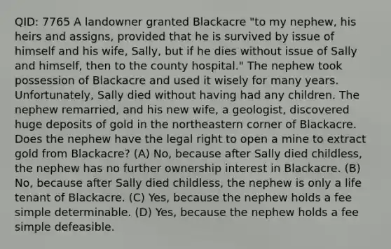 QID: 7765 A landowner granted Blackacre "to my nephew, his heirs and assigns, provided that he is survived by issue of himself and his wife, Sally, but if he dies without issue of Sally and himself, then to the county hospital." The nephew took possession of Blackacre and used it wisely for many years. Unfortunately, Sally died without having had any children. The nephew remarried, and his new wife, a geologist, discovered huge deposits of gold in the northeastern corner of Blackacre. Does the nephew have the legal right to open a mine to extract gold from Blackacre? (A) No, because after Sally died childless, the nephew has no further ownership interest in Blackacre. (B) No, because after Sally died childless, the nephew is only a life tenant of Blackacre. (C) Yes, because the nephew holds a fee simple determinable. (D) Yes, because the nephew holds a fee simple defeasible.