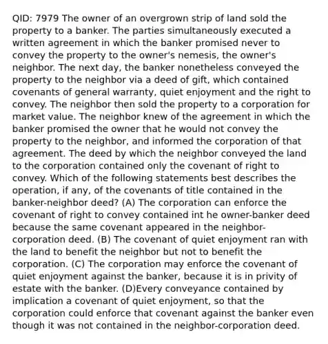 QID: 7979 The owner of an overgrown strip of land sold the property to a banker. The parties simultaneously executed a written agreement in which the banker promised never to convey the property to the owner's nemesis, the owner's neighbor. The next day, the banker nonetheless conveyed the property to the neighbor via a deed of gift, which contained covenants of general warranty, quiet enjoyment and the right to convey. The neighbor then sold the property to a corporation for market value. The neighbor knew of the agreement in which the banker promised the owner that he would not convey the property to the neighbor, and informed the corporation of that agreement. The deed by which the neighbor conveyed the land to the corporation contained only the covenant of right to convey. Which of the following statements best describes the operation, if any, of the covenants of title contained in the banker-neighbor deed? (A) The corporation can enforce the covenant of right to convey contained int he owner-banker deed because the same covenant appeared in the neighbor-corporation deed. (B) The covenant of quiet enjoyment ran with the land to benefit the neighbor but not to benefit the corporation. (C) The corporation may enforce the covenant of quiet enjoyment against the banker, because it is in privity of estate with the banker. (D)Every conveyance contained by implication a covenant of quiet enjoyment, so that the corporation could enforce that covenant against the banker even though it was not contained in the neighbor-corporation deed.