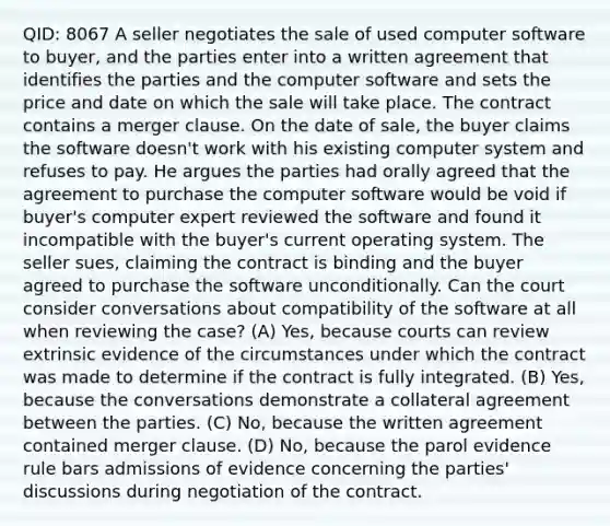 QID: 8067 A seller negotiates the sale of used computer software to buyer, and the parties enter into a written agreement that identifies the parties and the computer software and sets the price and date on which the sale will take place. The contract contains a merger clause. On the date of sale, the buyer claims the software doesn't work with his existing computer system and refuses to pay. He argues the parties had orally agreed that the agreement to purchase the computer software would be void if buyer's computer expert reviewed the software and found it incompatible with the buyer's current operating system. The seller sues, claiming the contract is binding and the buyer agreed to purchase the software unconditionally. Can the court consider conversations about compatibility of the software at all when reviewing the case? (A) Yes, because courts can review extrinsic evidence of the circumstances under which the contract was made to determine if the contract is fully integrated. (B) Yes, because the conversations demonstrate a collateral agreement between the parties. (C) No, because the written agreement contained merger clause. (D) No, because the parol evidence rule bars admissions of evidence concerning the parties' discussions during negotiation of the contract.