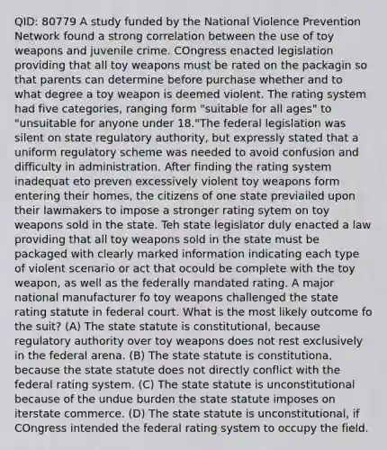 QID: 80779 A study funded by the National Violence Prevention Network found a strong correlation between the use of toy weapons and juvenile crime. COngress enacted legislation providing that all toy weapons must be rated on the packagin so that parents can determine before purchase whether and to what degree a toy weapon is deemed violent. The rating system had five categories, ranging form "suitable for all ages" to "unsuitable for anyone under 18."The federal legislation was silent on state regulatory authority, but expressly stated that a uniform regulatory scheme was needed to avoid confusion and difficulty in administration. After finding the rating system inadequat eto preven excessively violent toy weapons form entering their homes, the citizens of one state previailed upon their lawmakers to impose a stronger rating sytem on toy weapons sold in the state. Teh state legislator duly enacted a law providing that all toy weapons sold in the state must be packaged with clearly marked information indicating each type of violent scenario or act that ocould be complete with the toy weapon, as well as the federally mandated rating. A major national manufacturer fo toy weapons challenged the state rating statute in federal court. What is the most likely outcome fo the suit? (A) The state statute is constitutional, because regulatory authority over toy weapons does not rest exclusively in the federal arena. (B) The state statute is constitutiona, because the state statute does not directly conflict with the federal rating system. (C) The state statute is unconstitutional because of the undue burden the state statute imposes on iterstate commerce. (D) The state statute is unconstitutional, if COngress intended the federal rating system to occupy the field.