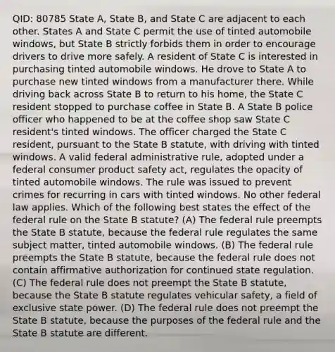 QID: 80785 State A, State B, and State C are adjacent to each other. States A and State C permit the use of tinted automobile windows, but State B strictly forbids them in order to encourage drivers to drive more safely. A resident of State C is interested in purchasing tinted automobile windows. He drove to State A to purchase new tinted windows from a manufacturer there. While driving back across State B to return to his home, the State C resident stopped to purchase coffee in State B. A State B police officer who happened to be at the coffee shop saw State C resident's tinted windows. The officer charged the State C resident, pursuant to the State B statute, with driving with tinted windows. A valid federal administrative rule, adopted under a federal consumer product safety act, regulates the opacity of tinted automobile windows. The rule was issued to prevent crimes for recurring in cars with tinted windows. No other federal law applies. Which of the following best states the effect of the federal rule on the State B statute? (A) The federal rule preempts the State B statute, because the federal rule regulates the same subject matter, tinted automobile windows. (B) The federal rule preempts the State B statute, because the federal rule does not contain affirmative authorization for continued state regulation. (C) The federal rule does not preempt the State B statute, because the State B statute regulates vehicular safety, a field of exclusive state power. (D) The federal rule does not preempt the State B statute, because the purposes of the federal rule and the State B statute are different.