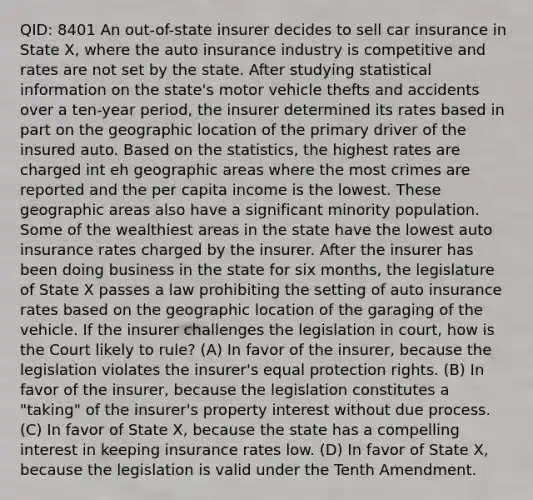 QID: 8401 An out-of-state insurer decides to sell car insurance in State X, where the auto insurance industry is competitive and rates are not set by the state. After studying statistical information on the state's motor vehicle thefts and accidents over a ten-year period, the insurer determined its rates based in part on the geographic location of the primary driver of the insured auto. Based on the statistics, the highest rates are charged int eh geographic areas where the most crimes are reported and the per capita income is the lowest. These geographic areas also have a significant minority population. Some of the wealthiest areas in the state have the lowest auto insurance rates charged by the insurer. After the insurer has been doing business in the state for six months, the legislature of State X passes a law prohibiting the setting of auto insurance rates based on the geographic location of the garaging of the vehicle. If the insurer challenges the legislation in court, how is the Court likely to rule? (A) In favor of the insurer, because the legislation violates the insurer's equal protection rights. (B) In favor of the insurer, because the legislation constitutes a "taking" of the insurer's property interest without due process. (C) In favor of State X, because the state has a compelling interest in keeping insurance rates low. (D) In favor of State X, because the legislation is valid under the Tenth Amendment.