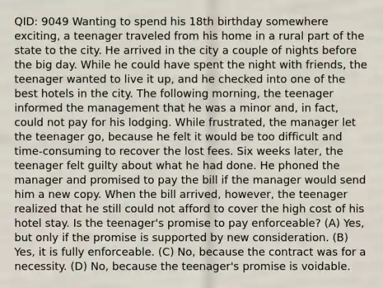 QID: 9049 Wanting to spend his 18th birthday somewhere exciting, a teenager traveled from his home in a rural part of the state to the city. He arrived in the city a couple of nights before the big day. While he could have spent the night with friends, the teenager wanted to live it up, and he checked into one of the best hotels in the city. The following morning, the teenager informed the management that he was a minor and, in fact, could not pay for his lodging. While frustrated, the manager let the teenager go, because he felt it would be too difficult and time-consuming to recover the lost fees. Six weeks later, the teenager felt guilty about what he had done. He phoned the manager and promised to pay the bill if the manager would send him a new copy. When the bill arrived, however, the teenager realized that he still could not afford to cover the high cost of his hotel stay. Is the teenager's promise to pay enforceable? (A) Yes, but only if the promise is supported by new consideration. (B) Yes, it is fully enforceable. (C) No, because the contract was for a necessity. (D) No, because the teenager's promise is voidable.