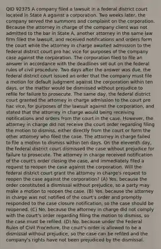 QID 92375 A company filed a lawsuit in a federal district court located in State A against a corporation. Two weeks later, the company served the summons and complaint on the corporation. Because the attorney in charge of the company client was not admitted to the bar in State A, another attorney in the same law firm filed the lawsuit, and received notifications and orders form the court while the attorney in charge awaited admission to the federal district court pro hac vice for purposes of the company case against the corporation. The corporation filed to file an answer in accordance with the deadlines set out on the federal rules of civil procedure. Two days after the answer was due, the federal district court issued an order that the company must file a motion for default judgment against the corporation within ten days, or the matter would be dismissed without prejudice to refile for failure to prosecute. The same day, the federal district court granted the attorney in charge admission to the court pro hac vice, for purposes of the lawsuit against the corporation, and stated that the attorney in charge would being receiving notifications and orders from the court in the case. However, the attorney in charge did not receive the court order regarding filing the motion to dismiss, either directly from the court or form the other attorney who filed the case. The attorney in charge failed to file a motion to dismiss within ten days. On the eleventh day, the federal district court dismissed the case without prejudice for failure to prosecute. The attorney in charge received notification of the court's order closing the case, and immediately filed a request to reopen the case against the corporation. Will the federal district court grant the attorney in charge's request to reopen the case against the corporation? (A) Yes, because the order constituted a dismissal without prejudice, so a party may make a motion to reopen the case. (B) Yes, because the attorney in charge was not notified of the court's order and promptly responded to the case closure notification, so the case should be reopened. (C) No, because the attorney in charge did not comply with the court's order regarding filing the motion to dismiss, so the case must be refiled. (D) No, because under the Federal Rules of Civil Procedure, the court's order is allowed to be a dismissal without prejudice, so the case can be refiled and the company's rights have not been prejudiced by the dismissal.