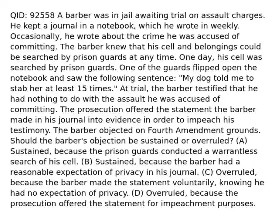 QID: 92558 A barber was in jail awaiting trial on assault charges. He kept a journal in a notebook, which he wrote in weekly. Occasionally, he wrote about the crime he was accused of committing. The barber knew that his cell and belongings could be searched by prison guards at any time. One day, his cell was searched by prison guards. One of the guards flipped open the notebook and saw the following sentence: "My dog told me to stab her at least 15 times." At trial, the barber testified that he had nothing to do with the assault he was accused of committing. The prosecution offered the statement the barber made in his journal into evidence in order to impeach his testimony. The barber objected on Fourth Amendment grounds. Should the barber's objection be sustained or overruled? (A) Sustained, because the prison guards conducted a warrantless search of his cell. (B) Sustained, because the barber had a reasonable expectation of privacy in his journal. (C) Overruled, because the barber made the statement voluntarily, knowing he had no expectation of privacy. (D) Overruled, because the prosecution offered the statement for impeachment purposes.