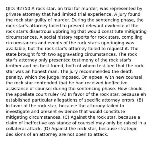 QID: 92750 A rock star, on trial for murder, was represented by private attorney that had limited trial experience. A jury found the rock star guilty of murder. During the sentencing phase, the rock star's attorney failed to present relevant evidence of the rock star's disastrous upbringing that would constitute mitigating circumstances. A social history reports for rock stars, compiling circumstances and events of the rock star's upbringing was available, but the rock star's attorney failed to request it. The state brought forth two aggravating circumstances. The rock star's attorney only presented testimony of the rock star's brother and his best friend, both of whom testified that the rock star was an honest man. The jury recommended the death penalty, which the judge imposed. On appeal with new counsel, the rock star contended that he had received ineffective assistance of counsel during the sentencing phase. How should the appellate court rule? (A) In favor of the rock star, because eh established particular allegations of specific attorney errors. (B) In favor of the rock star, because the attorney failed to investigate and present evidence that would constitute mitigating circumstances. (C) Against the rock star, because a claim of ineffective assistance of counsel may only be raised in a collateral attack. (D) Against the rock star, because strategic decisions of an attorney are not open to attack.