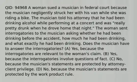 QID: 94968 A woman sued a musician in federal court because the musician negligently struck her with his van while she was riding a bike. The musician told his attorney that he had been drinking alcohol while performing at a concert and was "really pretty drunk when he drove home that night." The woman sent interrogatories to the musician asking whether he had been drinking before the accident, how much he had been drinking, and what exactly he had been drinking. Does the musician have to answer the interrogatories? (A) Yes, because the interrogatories are relevant to the woman's claim. (B) Yes, because the interrogatories involve questions of fact. (C) No, because the musician's statements are protected by attorney-client privilege. (D) No, because the musician's statements are protected by the work product rule.