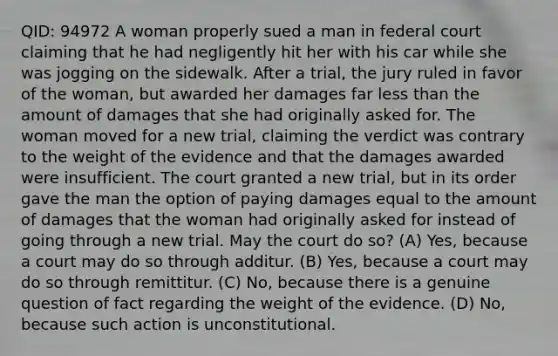 QID: 94972 A woman properly sued a man in federal court claiming that he had negligently hit her with his car while she was jogging on the sidewalk. After a trial, the jury ruled in favor of the woman, but awarded her damages far <a href='https://www.questionai.com/knowledge/k7BtlYpAMX-less-than' class='anchor-knowledge'>less than</a> the amount of damages that she had originally asked for. The woman moved for a new trial, claiming the verdict was contrary to the weight of the evidence and that the damages awarded were insufficient. The court granted a new trial, but in its order gave the man the option of paying damages equal to the amount of damages that the woman had originally asked for instead of going through a new trial. May the court do so? (A) Yes, because a court may do so through additur. (B) Yes, because a court may do so through remittitur. (C) No, because there is a genuine question of fact regarding the weight of the evidence. (D) No, because such action is unconstitutional.